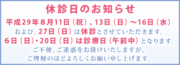 平成29年8月11日(祝)、13日(日)~16日(水)、および27日(日)は休診とさせていただきます。また、6日(日)・20日(日)は診療日(午前中)となります。ご不便、ご迷惑をお掛けいたしますが、ご理解のほどよろしくお願い申し上げます。